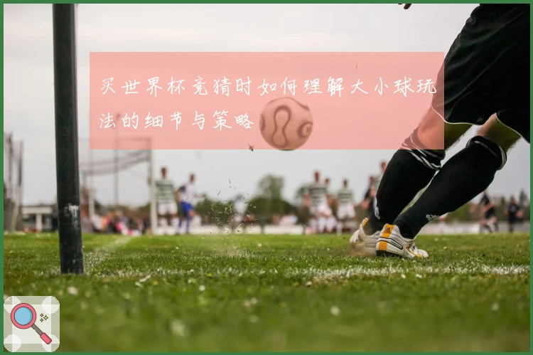 买世界杯竞猜时如何理解大小球玩法的细节与策略